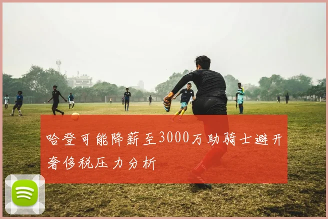 哈登可能降薪至3000万助骑士避开奢侈税压力分析