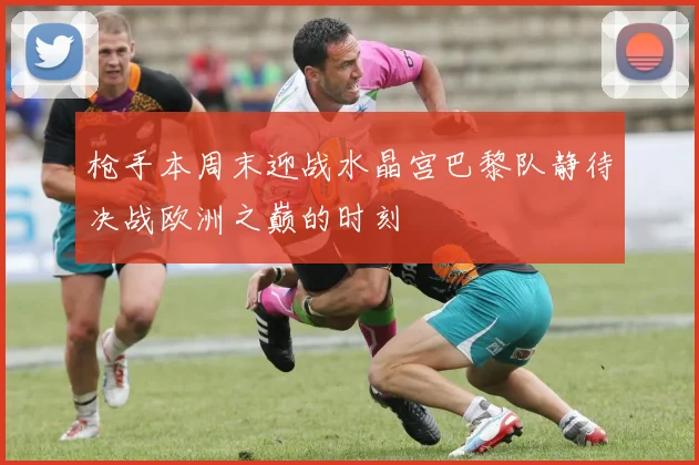 枪手本周末迎战水晶宫巴黎队静待决战欧洲之巅的时刻
