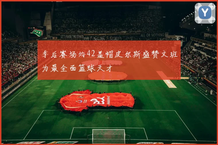 季后赛场均42盖帽皮尔斯盛赞文班为最全面篮球天才