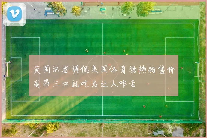 英国记者调侃美国体育场热狗售价高昂三口就吃光让人咋舌