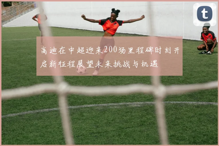 高迪在中超迎来200场里程碑时刻开启新征程展望未来挑战与机遇