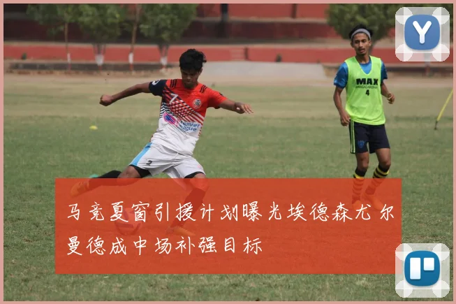 马竞夏窗引援计划曝光埃德森尤尔曼德成中场补强目标