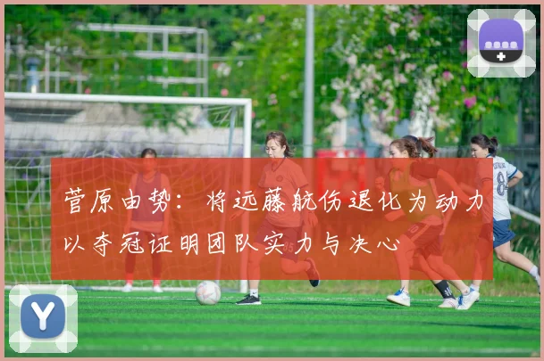 菅原由势：将远藤航伤退化为动力以夺冠证明团队实力与决心