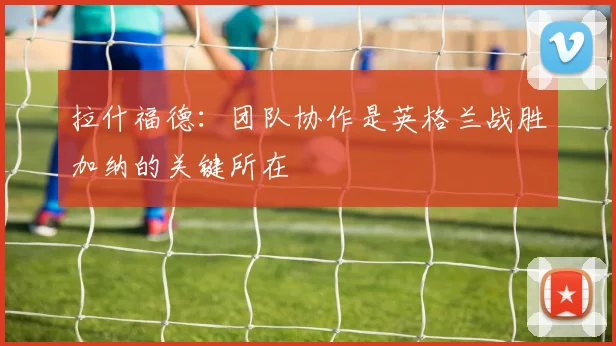 拉什福德：团队协作是英格兰战胜加纳的关键所在