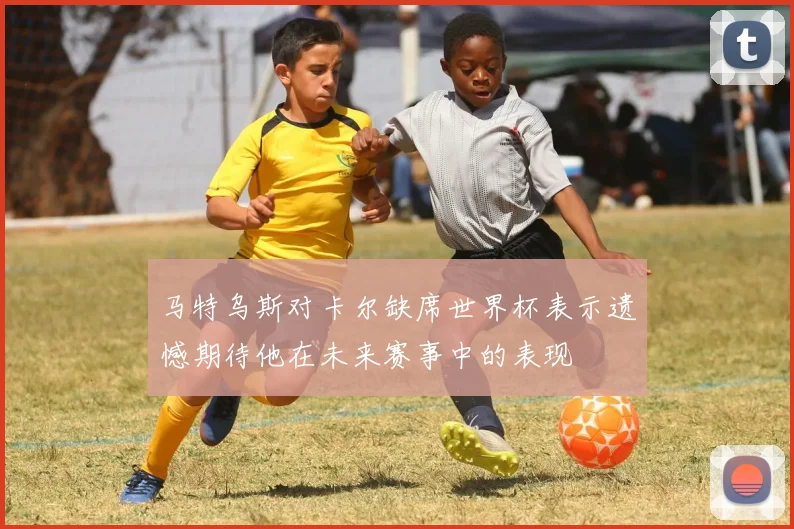 马特乌斯对卡尔缺席世界杯表示遗憾期待他在未来赛事中的表现