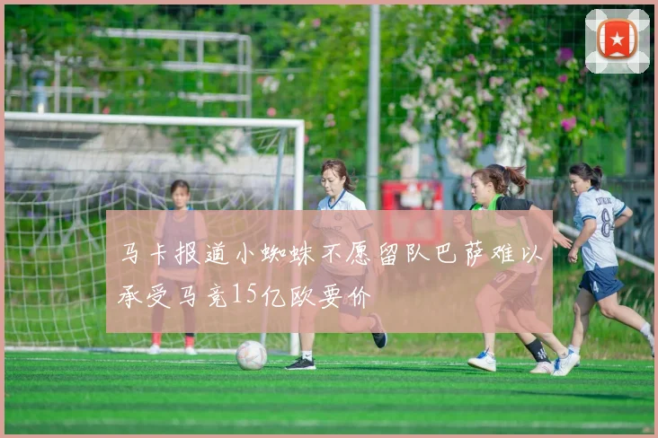 马卡报道小蜘蛛不愿留队巴萨难以承受马竞15亿欧要价
