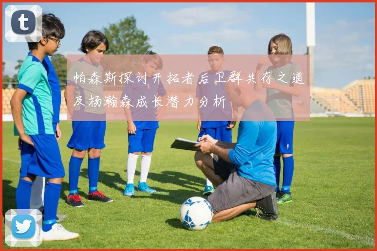 帕森斯探讨开拓者后卫群共存之道及杨瀚森成长潜力分析