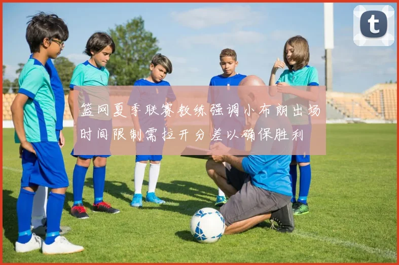 篮网夏季联赛教练强调小布朗出场时间限制需拉开分差以确保胜利