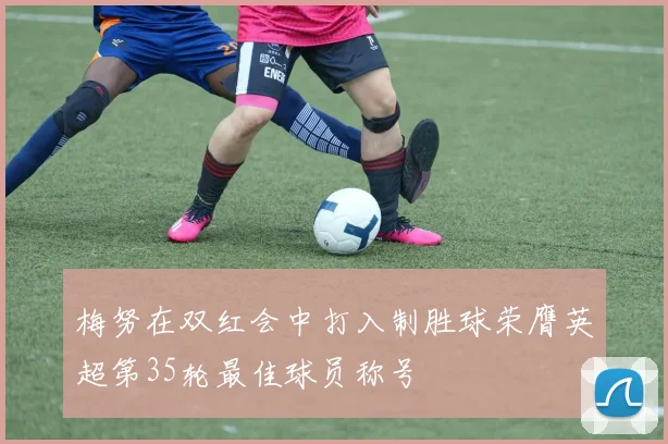 梅努在双红会中打入制胜球荣膺英超第35轮最佳球员称号