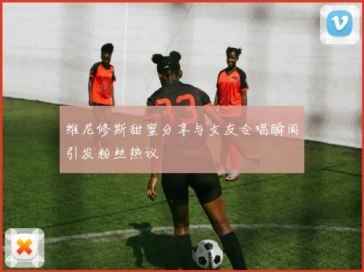 维尼修斯甜蜜分享与女友合唱瞬间引发粉丝热议