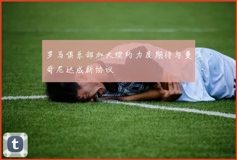 罗马俱乐部加大续约力度期待与曼奇尼达成新协议