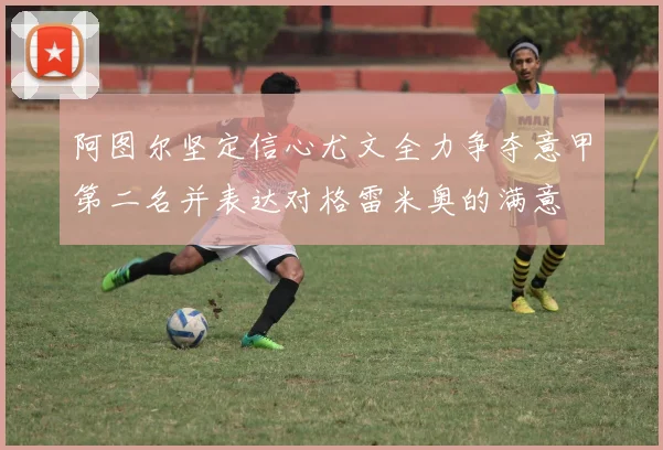 阿图尔坚定信心尤文全力争夺意甲第二名并表达对格雷米奥的满意