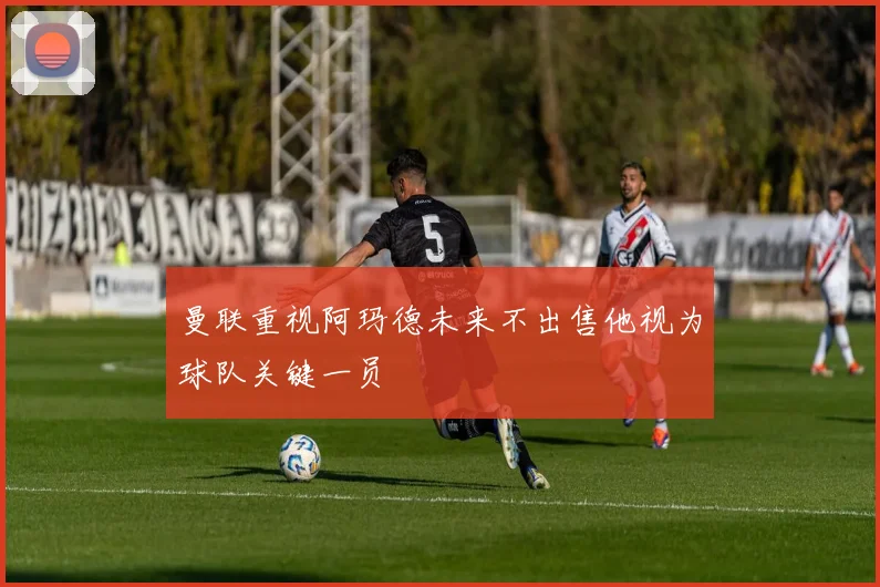 曼联重视阿玛德未来不出售他视为球队关键一员