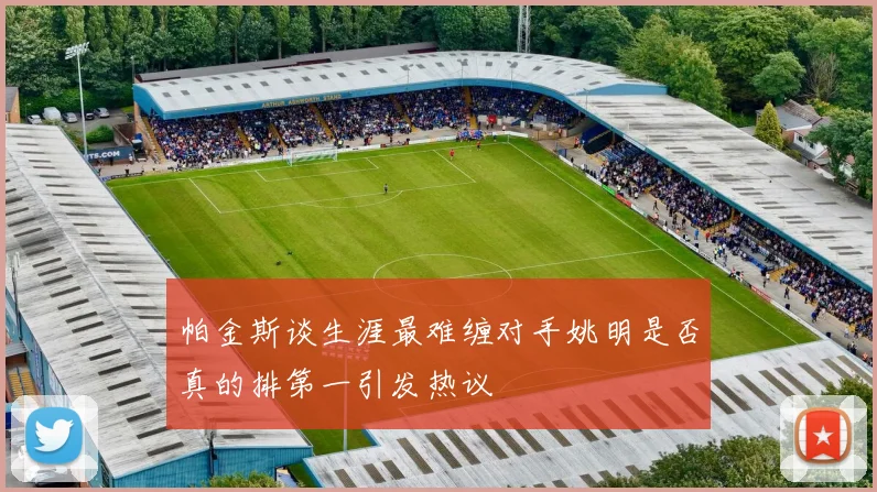帕金斯谈生涯最难缠对手姚明是否真的排第一引发热议