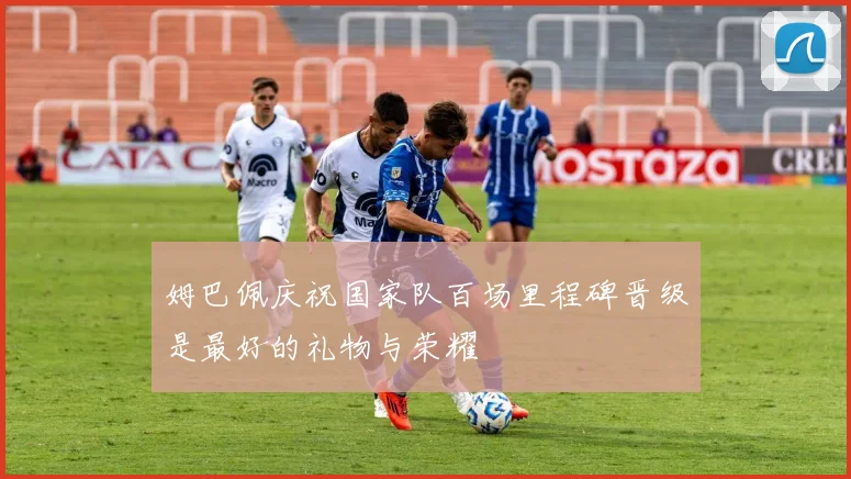 姆巴佩庆祝国家队百场里程碑晋级是最好的礼物与荣耀